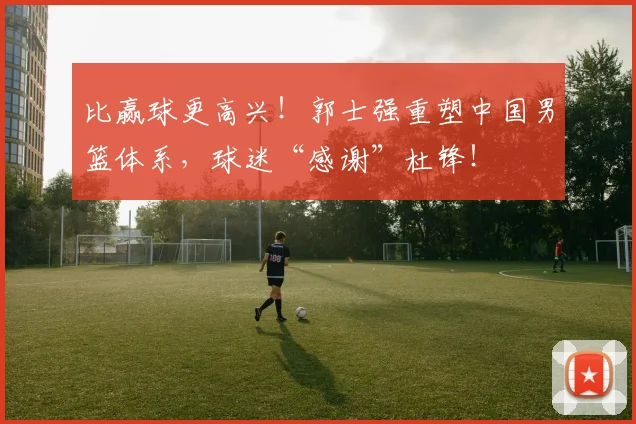 比赢球更高兴！郭士强重塑中国男篮体系，球迷“感谢”杜锋！