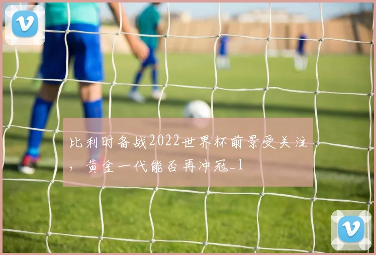 比利时备战2022世界杯前景受关注，黄金一代能否再冲冠_1