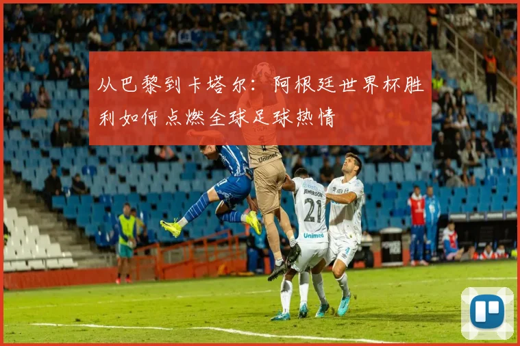 从巴黎到卡塔尔：阿根廷世界杯胜利如何点燃全球足球热情