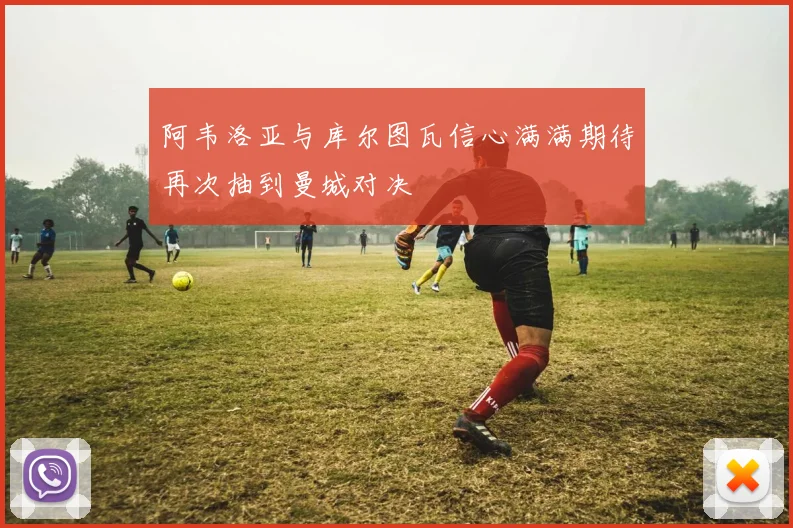 阿韦洛亚与库尔图瓦信心满满期待再次抽到曼城对决