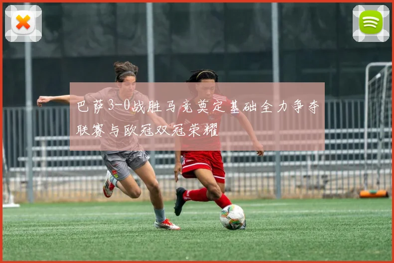 巴萨3-0战胜马竞奠定基础全力争夺联赛与欧冠双冠荣耀